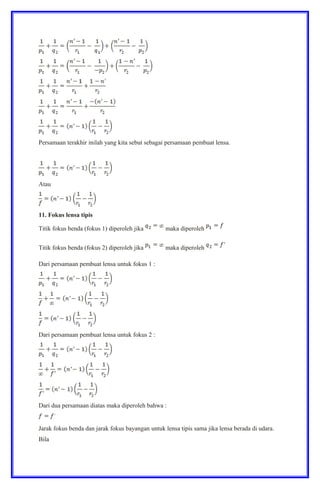 Persamaan terakhir inilah yang kita sebut sebagai persamaan pembuat lensa.
Atau
11. Fokus lensa tipis
Titik fokus benda (fokus 1) diperoleh jika maka diperoleh
Titik fokus benda (fokus 2) diperoleh jika maka diperoleh
Dari persamaan pembuat lensa untuk fokus 1 :
Dari persamaan pembuat lensa untuk fokus 2 :
Dari dua persamaan diatas maka diperoleh bahwa :
Jarak fokus benda dan jarak fokus bayangan untuk lensa tipis sama jika lensa berada di udara.
Bila
 
