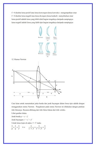 f > 0 disebut lensa positif atau lensa konvergen (lensa konveks) : mengumpulkan sinar
f < 0 disebut lensa negatif atau lensa divergen (lensa konkaf) : menyebarkan sinar
lensa positif adalah lensa yang lebih tebal bagian tengahnya daripada sampingnya
lensa negatif adalah lensa yang lebih tipis bagian tengahnya daripada sampingnya
12. Rumus Newton
Cara laian untuk menentukan jarka benda dan jarak bayangan dalam lensa tipis adalah dengan
menggunakan rumus Newton. Pengukuran pada rumus Newton ini dilakukan dengan patokan
titik fokusnya. Besaran dihitung dari titik fokus bukan dari titik verteks.
Lihat gambar diatas.
Jarak benda p = x + f
Jarak bayangan s’ = x’ + f’
Untuk lensa tispis di udara f = f’ maka
 