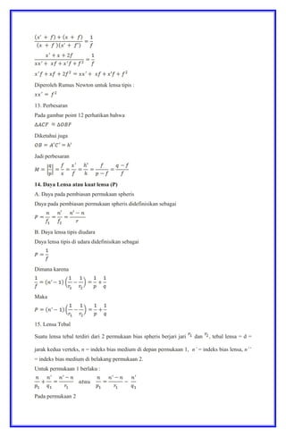 Diperoleh Rumus Newton untuk lensa tipis :
13. Perbesaran
Pada gambar point 12 perhatikan bahwa
Diketahui juga
Jadi perbesaran
14. Daya Lensa atau kuat lensa (P)
A. Daya pada pembiasan permukaan spheris
Daya pada pembiasan permukaan spheris didefinisikan sebagai
B. Daya lensa tipis diudara
Daya lensa tipis di udara didefinisikan sebagai
Dimana karena
Maka
15. Lensa Tebal
Suatu lensa tebal terdiri dari 2 permukaan bias spheris berjari jari dan , tebal lensa = d =
jarak kedua verteks, n = indeks bias medium di depan permukaan 1, n’ = indeks bias lensa, n’’
= indeks bias medium di belakang permukaan 2.
Untuk permukaan 1 berlaku :
Pada permukaan 2
 