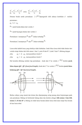 Dimana benda untuk permukaan 2 ( dipengaruhi oleh adanya ketebalan d melalui
persamaan :
= jarak benda diukur dari verteks 1
= jarak bayangan diukur dari verteks 2
Permukaan 1 mempunyai dan diukur terhadap
Permukaan 2 mempunyai dan diukur terhadap
Lensa tebal adalah lensa yang tebalnya tidak diabaikan. Jarak fokus lensa tebal tidak diukur dari
verteks tetapi diukur dari titik utama 1 dan 2, yaitu H dan H’. Letak F dan F’ dihitung dengan
Hal tersebut dihitung melalui tiap permukaan . Jarak dari F ke verteks 1 disebut jarak
fokus depan (jfd = ffl =front focal lenght). Jarak dari F’ ke verteks 2 disebut jarak fokus
belakang (jfb = bfl =back focal lenght).
Berkas cahaya yang masuk dan keluar jika diperpanjang setiap pasang akan berpotongan pada
satu pemukaan. Bidang ini berbentuk bidang datar dan disebut sebagai titik utama 1 dan titik
utama 2 ( H dan H’ ). Bidang ini tidak harus berada dalam lensa tebal akan tetapi bisa berada
di luar lensa tebal.
 