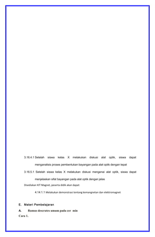 3.16.1 Mengidentifikasi proses pembentukan bayangan pada cermin datar, cermin
cekung dan cerming cembung
3.16.2 Mengidentifikasi proses pembentukan bayangan pada lensa cembung dan lensa
cekung
3.16.3 Menganalisis cara kerja alat optik
Keterampilan
4.16.1 Merancang alat optik sederhana dengan menerapkan prinsip pemantulan dan
pembiasan pada cermin dan lensa
D. Tujuan Pembelajaran
Setelah berdiskusi dan menggali informasi, peserta didik akan dapat:
3.16.1.1 Setelah siswa kelas X melakukan diskusi, siswa dapat mengidentifikasi
proses pembentukan bayangan pada cermin datar, cermin cekung dan cermin
cembung dengan tepat
3.16.2.1 Setelah siswa kelas X melakukan diskusi, siswa dapat mengidentifikasi
proses pembentukan bayangan pada lensa cembung dan lensa cekung dengan
tepat
3.16.3.1 Setelah siswa kelas X melakukan diskusi mengenai alat optik, siswa dapat
menjelaskan prinsip kerja alat optik dengan jelas
3.16.4.1 Setelah siswa kelas X melakukan diskusi alat optik, siswa dapat
menganalisis proses pembentukan bayangan pada alat optik dengan tepat
3.16.5.1 Setelah siswa kelas X melakukan diskusi mengenai alat optik, siswa dapat
menjelaskan sifat bayangan pada alat optik dengan jelas
Disediakan KIT Magnet, peserta didik akan dapat:
4.14.1.1 Melakukan demonstrasi tentang kemangnetan dan elektromagnet
E. Materi Pembelajaran
A. Rumus descrates umum pada cer min
Cara 1.
 