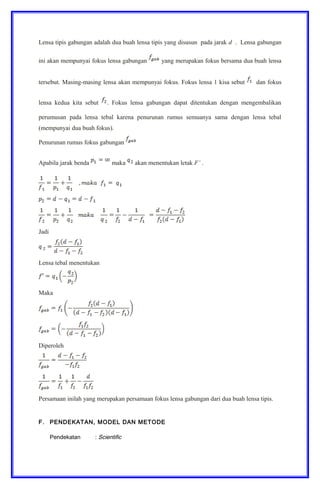 Lensa tipis gabungan adalah dua buah lensa tipis yang disusun pada jarak d . Lensa gabungan
ini akan mempunyai fokus lensa gabungan yang merupakan fokus bersama dua buah lensa
tersebut. Masing-masing lensa akan mempunyai fokus. Fokus lensa 1 kisa sebut dan fokus
lensa kedua kita sebut . Fokus lensa gabungan dapat ditentukan dengan mengembalikan
perumusan pada lensa tebal karena penurunan rumus semuanya sama dengan lensa tebal
(mempunyai dua buah fokus).
Penurunan rumus fokus gabungan
Apabila jarak benda maka akan menentukan letak F’ .
Jadi
Lensa tebal menentukan
Maka
Diperoleh
Persamaan inilah yang merupakan persamaan fokus lensa gabungan dari dua buah lensa tipis.
F. PENDEKATAN, MODEL DAN METODE
Pendekatan : Scientific
 