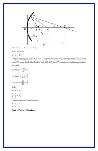 Maka diperoleh
Dengan menganggap sudut b, c, dan i sangat kecil (yaitu sinar-sinarnya paraksial dan karen
jarak OB sangat kecil dibandingkan jarak OQ, QC, dan OP maka dapat dituliskan pendekatan
yang baik...
Maka
Diperoleh Rumus descrates umum
Cara 2. Pada cermin cekung
 