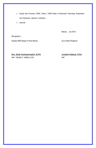 • Sutejo dan Purwoko, 2009. Fisika 1 SMK Kelas X Kelompok Teknologi, Kesehatan
dan Pertanian. Jakarta: Yudhistira.
• Internet
Bekasi, Juli 2018
Mengetahui,
Kepala SMK Negeri 6 Kota Bekasi Guru Mata Pelajaran
Dra. Dyah Sulistyaningsih, M.Pd Junaedi Hidayat, S.Pd
NIP. 19630817 199802 2 001 NIP.
 
