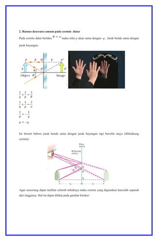 2. Rumus descrates umum pada cermin datar
Pada cermin datar berlaku maka nilai p akan sama dengan -q . Jarak benda sama dengan
jarak bayangan.
Ini berarti bahwa jarak benda sama dengan jarak bayangan tapi bersifat maya (dibelakang
cermin).
Agar seseorang dapat melihat seluruh tubuhnya maka cermin yang digunakan haruslah separuh
dari tingginya. Hal ini dapat dilihat pada gambar berikut :
 