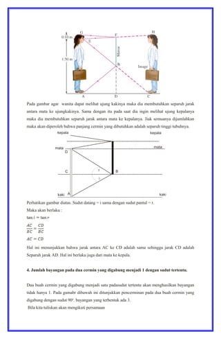 Pada gambar agar wanita dapat melihat ujung kakinya maka dia membutuhkan separuh jarak
antara mata ke ujungkakinya. Sama dengan itu pada saat dia ingin melihat ujung kepalanya
maka dia membutuhkan separuh jarak antara mata ke kepalanya. Jiak semuanya dijumlahkan
maka akan diperoleh bahwa panjang cermin yang dibutuhkan adalah separuh tinggi tubuhnya.
Perhatikan gambar diatas. Sudut datang = i sama dengan sudut pantul = r.
Maka akan berlaku :
Hal ini menunjukkan bahwa jarak antara AC ke CD adalah sama sehingga jarak CD adalah
Separuh jarak AD. Hal ini berlaku juga dari mata ke kepala.
4. Jumlah bayangan pada dua cermin yang digabung menjadi 1 dengan sudut tertentu.
Dua buah cermin yang digabung menjadi satu padasudut tertentu akan menghasilkan bayangan
tidak hanya 1. Pada gamabr dibawah ini ditunjukkan pencerminan pada dua buah cermin yang
digabung dengan sudut 90o
. bayangan yang terbentuk ada 3.
Bila kita tuliskan akan mengikuti persamaan
 