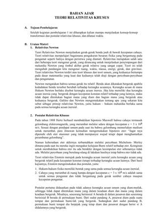 BAHAN AJAR
TEORI RELATIVITAS KHUSUS
A. Tujuan Pembelajaran
Setelah kegiatan pembelajaran 1 ini diharapkan kalian mampu menjelaskan konsep-konsep
transformasi dan postulat relativitas khusus, dan dilatasi waktu.
B. Uraian Materi
1. Relativitas Newton
Teori Relativitas Newton menjelaskan gerak-gerak benda jauh di bawah kecepatan cahaya.
Teori relativitas mempelajari bagaimana pengukuran besaran fisika yang bergantung pada
pengamat seperti halnya dengan peristiwa yang diamati. Relativitas merupakan salah satu
dari beberapa teori mengenai gerak, yang dirancang untuk menjelaskan penyimpangan dari
mekanika Newton yang timbul akibat gerak relative yang sangat cepat. Teori ini telah
mengubah pandangan kita mengenai ruang, waktu, massa, energi, gerak, dan gravitasi.
Teori relativitas Newton terdiri atas teori khusus dan teori umum, yang keduanya bertumpu
pada dasar matematika yang kuat dan keduanya telah diuji dengan percobaan-percobaan
dan pengamatan.
Newton mengatakan bahwa semua gerak itu relatif. Benda akan dikatakan bergerak apabila
kedudukan benda tersebut berubah terhadap kerangka acuannya. Kerangka acuan di mana
Hukum Newton berlaku disebut kerangka acuan inersia. Jika kita memiliki dua kerangka
acuan inersia yang bergerak dengan kecepatan konstan relatif terhadap yang lainnya, maka
tidak dapat ditentukan bagian mana yang diam dan bagian mana yang bergerak atau
keduanya bergerak. Galileo dan Newton mengemukakan tentang apa yang sekaran kita
sebut sebagai prinsip relativitas Newton, yaitu hukum – hukum mekanika berlaku sama
pada semua kerangka acuan inersial.
2. Postulat Relativitas Khusus
Pada tahun 1888 Hertz berhasil membuktikan hipotesis Maxwell bahwa cahaya termasuk
gelombang elektromagnetik, yang merambat melalui udara dengan kecepatan c = 3 x 108
m/s. Sesuai dengan pendapat umum pada saat itu bahwa gelombang memerlukan medium
untuk merambat, para ilmuwan kemudian mengemukakan hipotesis eter: “Jagat raya
dipenuhi oleh eter stasioner yang tidak mempunyai wujud tetapi dapat menghantarkan
perambatan gelombang”.
Namun keberadaan eter akhirnya terbantahkan melalui percobaan Michelson- Morley
dimana pada saat itu mereka ingin mengukur kelajuan Bumi relatif terhadap eter. Keinginan
untuk membukikan bahwa eter itu ada berakhir dengan kesimpulan eter sebenarnya tidak
ada. Melalui percobaan yang berulang-ulang di lakukan hasilnya tetap bahwa eter tidak ada.
Teori relativitas Einstein merujuk pada kerangka acuan inersial yaitu kerangka acuan yang
bergerak relatif pada kecepatan konstan (tetap) terhadap kerangka acuan lainnya. Dari hasil
kajiannya, Einstein mengemukakan dua postulat, yaitu:
1. Hukum-hukum fisika memiliki bentuk yang sama pada semua kerangka acuan inersial.
2. Cahaya yang merambat di ruang hampa dengan kecepatan c = 3 x 108 m/s adalah sama
untuk semua pengamat dan tidak bergantung pada gerak sumber cahaya maupun
kecepatan pengamat.
Postulat pertama didasarkan pada tidak adanya kerangka acuan umum yang diam mutlak,
sehingga tidak dapat ditentukan mana yang dalam keadaan diam dan mana yang dalam
keadaan bergerak. Misalnya, seseorang berinisial A berada di dalam pesawat dan seseorang
berinisial B berada di permukaan bumi. Dari sudut pandang A, pesawat diam pada suatu
tempat dan permukaan bumi-lah yang bergerak. Sedangkan dari sudut pandang B,
permukaan bumi tempat dia berpijak yang tetap diam dan pesawat dengan berisi si A
didalamnya yang bergerak.
 