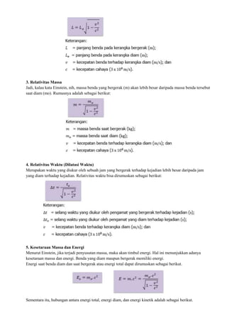 3. Relativitas Massa
Jadi, kalau kata Einstein, nih, massa benda yang bergerak (m) akan lebih besar daripada massa benda tersebut
saat diam (mo). Rumusnya adalah sebagai berikut:
4. Relativitas Waktu (Dilatasi Waktu)
Merupakan waktu yang diukur oleh sebuah jam yang bergerak terhadap kejadian lebih besar daripada jam
yang diam terhadap kejadian. Relativitas waktu bisa dirumuskan sebagai berikut:
5. Kesetaraan Massa dan Energi
Menurut Einstein, jika terjadi penyusutan massa, maka akan timbul energi. Hal ini menunjukkan adanya
kesetaraan massa dan energi. Benda yang diam maupun bergerak memiliki energi.
Energi saat benda diam dan saat bergerak atau energi total dapat dirumuskan sebagai berikut.
Sementara itu, hubungan antara energi total, energi diam, dan energi kinetik adalah sebagai berikut.
 