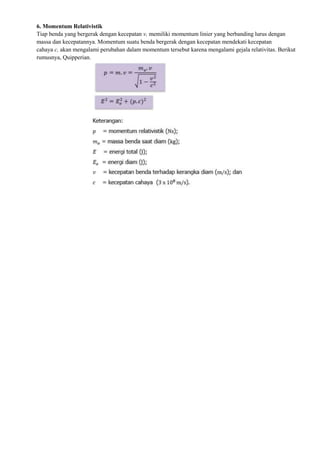 6. Momentum Relativistik
Tiap benda yang bergerak dengan kecepatan v, memiliki momentum linier yang berbanding lurus dengan
massa dan kecepatannya. Momentum suatu benda bergerak dengan kecepatan mendekati kecepatan
cahaya c, akan mengalami perubahan dalam momentum tersebut karena mengalami gejala relativitas. Berikut
rumusnya, Quipperian.
 