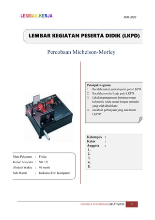 SMA XII/2
DISKUSI & PERCOBAAN |RELATIVITAS 3
Mata Pelajaran : Fisika
Kelas/ Semester : XII / II
Alokasi Waktu : 40 menit
Sub Materi : Iduktansi Diri Kumparan
LEMBAR KEGIATAN PESERTA DIDIK (LKPD)
Petunjuk Kegiatan
1. Bacalah materi pembelajaran pada LKPD.
2. Bacalah prosedur kerja pada LKPD.
3. Lakukan pengamatan bersama teman
kelompok Anda sesuai dengan prosedur
yang telah dituliskan!
4. Jawablah pertanyaan yang ada dalam
LKPD!
Kelompok :
Kelas :
Anggota :
1.
2.
3.
4.
5.
Percobaan Michelson-Morley
 