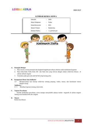 SMA XII/2
DISKUSI & PERCOBAAN |RELATIVITAS 7
LEMBAR KERJA SISWA
A. Petunjuk Belajar
1. Baca secara cermat petunjuk dan langkah-langkah percobaan sebelum anda melakukan kegiatan.
2. Baca buku-buku fisika kelas XII dan buku lain yang relevan dengan materi relativitas khusus di
sekitar sebuah magnet
3. Tanyakan pada guru jika ada hal-hal yang kurang jelas.
B. Kompetensi Dasar dan Indikator
4.7 Mempresentasi kan konsep relativitas tentang panjang, waktu, massa, dan kesetaraan massa
dengan energi
Indikator :
4.7.1 Membuat laporan tentang relativistik.
C. Tujuan Percobaan
Setelah melakukan percobaan, siswa mampu menyelidiki adanya medan magnetik di sekitar magnet
batang serta karakteristik dari magnet
D. Materi
Relativitas khusus
Sekolah : SMA
Mata Pelajaran : Fisika
Kelas/Semester : XII/2
Materi Pokok : Relativitas
Alokasi Waktu : 1 x pertemuan
 