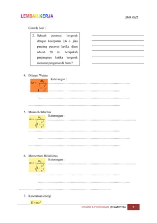 SMA XII/2
DISKUSI & PERCOBAAN |RELATIVITAS 9
Contoh Soal :
4. Dilatasi Waktu
Keterangan :
……………………………………………………………………………
……………………………………………………………………………
……………………………………………………………………………
……………………………………………………………………………
5. Massa Relativitas
Keterangan :
…………………………………………………………………………
…
……………………………………………………………………………
……………………………………………………………………………
……………………………………………………………………………
6. Momentum Relativitas
Keterangan :
…………………………………………………………………………
…
……………………………………………………………………………
……………………………………………………………………………
……………………………………………………………………………
7. Kesetaraan energi
2. Sebuah pesawat bergerak
dengan kecepatan 0,6 c. jika
panjang pesawat ketika diam
adalah 50 m. berapakah
panjangnya ketika bergerak
menurut pengamat di bumi?
2
2
0
1
'
c
v
t
t




2
2
0
1
c
v
m
m


2
2
0
1
c
v
v
m
p


2
mc
E 
2
2
0
1
c
v
m
m


 
