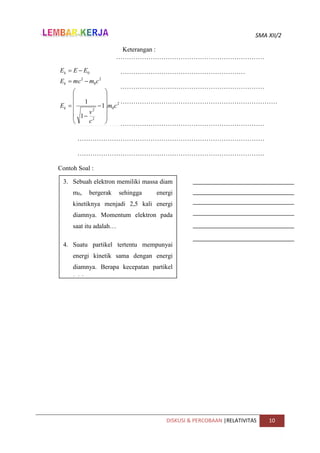 SMA XII/2
DISKUSI & PERCOBAAN |RELATIVITAS 10
Keterangan :
……………………………………………………………
……………………………………………………………………………
……………………………………………………………………………
…………………………………………………………………………
…
……………………………………………………………………………
……………………………………………………………………………
……………………………………………………………………………
Contoh Soal :
2
0
2
2
2
0
2
0
1
1
1
c
m
c
v
E
c
m
mc
E
E
E
E
k
k
k





















3. Sebuah elektron memiliki massa diam
m0, bergerak sehingga energi
kinetiknya menjadi 2,5 kali energi
diamnya. Momentum elektron pada
saat itu adalah…
4. Suatu partikel tertentu mempunyai
energi kinetik sama dengan energi
diamnya. Berapa kecepatan partikel
ini ?
 