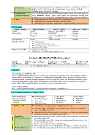 (Pembuktian) pengukurannya berupa kesimpulan berdasarkan hasil analisis, yaitu tentang relativitas
Panjang, waktu, massa, energi dan momentum. Dan masing-masing kelompok
membuat laporan hasil diskusi kelompok
Generalization
(Menarik kesimpulan)
Guru dan peserta didik membuat kesimpulan tentang hal-hal yang telah dipelajari
terkait Relativitas Panjang, waktu, massa, energi dan momentum. Peserta didik
kemudian diberi kesempatan untuk menanyakan kembali hal-hal yang belum dipahami
PENUTUP  Guru bersama peserta didik merefleksikan pengalaman belajar
 Guru memberikan penilaian lisan secara acak dan singkat
 Guru menyampaikan rencana pembelajaran pada pertemuan berikutnya dan berdoa
C. PENILAIAN
Aspek Penilaian Teknik Penilaian Bentuk Penilaian Instrumen Penilaian
1. Sikap Non Tes Observasi ( Jurnal Sikap ) Terlampir
2. Pengetahuan Tes Tertulis Soal Objektif Terlampir
Penugasan Laporan Tentang Relativitas
khusus
Terlampir
3. Keterampilan Non Tes Laporan Praktikum Terlampir
Remedial (< KKM)  Pembelajaran ulang
 Pemberian bimbingan secara khusus
 Pemberian tugas-tugas latihan secara khusus
 Pemanfaatan tutor sebaya
Pengayaan (> KKM)  Pembelajaran kelompok
 Pembelajaran mandiri Pembelajaran berbasis tema
RENCANA PELAKSANAAN PEMBELAJARAN
Sekolah : SMAN 1 Linggo Sari Baganti
Mata Pelajaran : Fisika
Kelas/Semester : XII / 2
Alokasi Waktu : 2 x 45 menit
KD : 3.7 dan 4.7
Pertemuan : 3
Materi Teori Relativitas Khusus
A. TUJUAN
Tujuan Mengacu pada KD dan IPK
Melalui kegiatan pembelajaran model Discovery Learning dengan metode eksperimen, diskusi dan pendekatan saintifik,
sehingga peserta didik mampu : 3.7 Menjelaskan fenomena perubahan panjang, waktu, dan massa dikaitkan dengan
kerangka acuan dan kesetaraan massa dengan energi dalam teori relativitas khusus dan 4.7 Mempresentasikan konsep
relativitas tentang panjang, waktu, massa, dan kesetaraan massa dengan energi, sehingga menumbuhkan sikap kritis,
kreatif, kolaboratif, komunikatif, religius, nasionalisme, gotong royong dan integritas.
Indikator Pengetahuan
3.7.3 Mendeskripsikan penerapan kesetaraan massa dan energi pada teknologi nuklir
B. LANGKAH-LANGKAH PEMBELAJARAN
Model Pembelajaran
 Discovery Learning
dengan Pendekatan
Scientific
Media Pembelajaran
 Video Pembelajaran
 Powerpoint
 Whats App Group
Alat dan Bahan
 Portofolio
 LCD/Proyector
 HP/laptop
Sumber Belajar
 Buku siswa
 Bahan ajar
 Internet
PENDAHULUAN  Salam, berdo’a dan guru mengecek kehadiran peserta didik
 Apersepsi : Agar partikel foton bergerak dengan kecepatan cahaya, berapa nilai
massa partikel foton tersebut?
 Guru menyampaikan tujuan, manfaat, dan langkah pembelajaran tentang penerapan
kesetaraan massa dan energi pada teknologi nuklir
KEGIATAN
INTI
Stimulation
(Pemberian Ransangan)
 Peserta didik diberi motivasi dan panduan untuk melihat, mengamati, membaca dan
menuliskannya kembali.
 Guru menyajikan berupa video tentang fenomena penerapan kesetaraan massa dan
energi pada teknologi nuklir
 Peserta didik mengamati video yang disajikan guru
 Selanjutnya, guru dan peserta didik tanya jawab mengenai isi dalam video tersebut.
Problem Statement Guru memberikan kesempatan kepada Peserta Didik untuk mengidentifikasi sebanyak
 