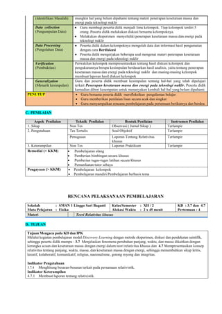 (Identifikasi Masalah) mungkin hal yang belum dipahami tentang materi penerapan kesetaraan massa dan
energi pada teknologi nuklir
Data collection
(Pengumpulan Data)
 Guru membagi peserta didik menjadi lima kelompok. Tiap kelompok terdiri 5
orang. Peserta didik melakukan diskusi bersama kelompoknya.
 Melakukan eksperimen menyelidiki penerapan kesetaraan massa dan energi pada
teknologi nuklir
Data Processing
(Pengolahan Data)
 Peserta didik dalam kelompoknya mengolah data dan informasi hasil pengamatan
dengan cara Berdiskusi
 Peserta didik mengerjakan beberapa soal mengenai materi penerapan kesetaraan
massa dan energi pada teknologi nuklir
Verification
(Pembuktian)
Perwakilan kelompok mempresentasikan tentang hasil diskusi kelompok dan
pengukurannya berupa kesimpulan berdasarkan hasil analisis, yaitu tentang penerapan
kesetaraan massa dan energi pada teknologi nuklir dan masing-masing kelompok
membuat laporan hasil diskusi kelompok
Generalization
(Menarik kesimpulan)
Guru dan peserta didik membuat kesimpulan tentang hal-hal yang telah dipelajari
terkait Penerapan kesetaraan massa dan energi pada teknologi nuklir. Peserta didik
kemudian diberi kesempatan untuk menanyakan kembali hal-hal yang belum dipahami
PENUTUP  Guru bersama peserta didik merefleksikan pengalaman belajar
 Guru memberikan penilaian lisan secara acak dan singkat
 Guru menyampaikan rencana pembelajaran pada pertemuan berikutnya dan berdoa
C. PENILAIAN
Aspek Penilaian Teknik Penilaian Bentuk Penilaian Instrumen Penilaian
1. Sikap Non Tes Observasi ( Jurnal Sikap ) Terlampir
2. Pengetahuan Tes Tertulis Soal Objektif Terlampir
Penugasan Laporan Tentang Relativitas
khusus
Terlampir
3. Keterampilan Non Tes Laporan Praktikum Terlampir
Remedial (< KKM)  Pembelajaran ulang
 Pemberian bimbingan secara khusus
 Pemberian tugas-tugas latihan secara khusus
 Pemanfaatan tutor sebaya
Pengayaan (> KKM)  Pembelajaran kelompok
 Pembelajaran mandiri Pembelajaran berbasis tema
RENCANA PELAKSANAAN PEMBELAJARAN
Sekolah : SMAN 1 Linggo Sari Baganti
Mata Pelajaran : Fisika
Kelas/Semester : XII / 2
Alokasi Waktu : 2 x 45 menit
KD : 3.7 dan 4.7
Pertemuan : 4
Materi Teori Relativitas khusus
D. TUJUAN
Tujuan Mengacu pada KD dan IPK
Melalui kegiatan pembelajaran model Discovery Learning dengan metode eksperimen, diskusi dan pendekatan saintifik,
sehingga peserta didik mampu : 3.7 Menjelaskan fenomena perubahan panjang, waktu, dan massa dikaitkan dengan
kerangka acuan dan kesetaraan massa dengan energi dalam teori relativitas khusus dan 4.7 Mempresentasikan konsep
relativitas tentang panjang, waktu, massa, dan kesetaraan massa dengan energi, sehingga menumbuhkan sikap kritis,
kreatif, kolaboratif, komunikatif, religius, nasionalisme, gotong royong dan integritas.
Indikator Pengetahuan
3.7.4 Menghitung besaran-besaran terkait pada persamaan relativistik.
Indikator Keterampilan
4.7.1 Membuat laporan tentang relativistik.
 