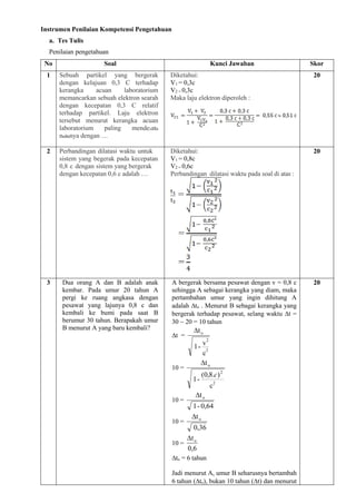 Instrumen Penilaian Kompetensi Pengetahuan
a. Tes Tulis
Penilaian pengetahuan
No Soal Kunci Jawaban Skor
1 Sebuah partikel yang bergerak
dengan kelajuan 0,3 C terhadap
kerangka acuan laboratorium
memancarkan sebuah elektron searah
dengan kecepatan 0,3 C relatif
terhadap partikel. Laju elektron
tersebut menurut kerangka acuan
laboratorium paling mende₂at₀
n₀a₀nya dengan …
Diketahui:
V1 = 0,3c
V2 = 0,3c
Maka laju elektron diperoleh :
20
2 Perbandingan dilatasi waktu untuk
sistem yang begerak pada kecepatan
0,8 c dengan sistem yang bergerak
dengan kecepatan 0,6 c adalah …
Diketahui:
V1 = 0,8c
V2 = 0,6c
Perbandingan dilatasi waktu pada soal di atas :
20
3 Dua orang A dan B adalah anak
kembar. Pada umur 20 tahun A
pergi ke ruang angkasa dengan
pesawat yang lajunya 0,8 c dan
kembali ke bumi pada saat B
berumur 30 tahun. Berapakah umur
B menurut A yang baru kembali?
A bergerak bersama pesawat dengan v = 0,8 c
sehingga A sebagai kerangka yang diam, maka
pertambahan umur yang ingin dihitung A
adalah to . Menurut B sebagai kerangka yang
bergerak terhadap pesawat, selang waktu t =
30  20 = 10 tahun
t =
c
v
-
1
t
2
2
o

10 =
c
)
.
8
,
0
(
-
1
t
2
2
o
c

10 =
0,64
-
1
to

10 =
0,36
to

10 =
6
,
0
to

to = 6 tahun
Jadi menurut A, umur B seharusnya bertambah
6 tahun (to), bukan 10 tahun (t) dan menurut
20
 