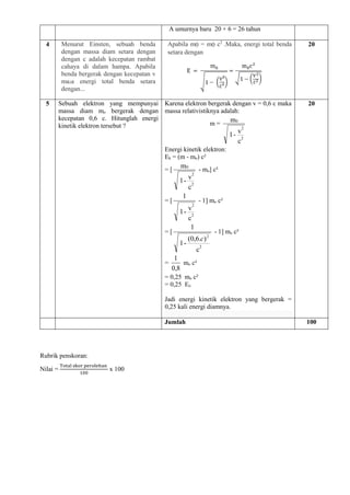 A umurnya baru 20 + 6 = 26 tahun
4 Menurut Einsten, sebuah benda
dengan massa diam setara dengan
dengan c adalah kecepatan rambat
cahaya di dalam hampa. Apabila
benda bergerak dengan kecepatan v
ma₂a energi total benda setara
dengan...
Apabila m0 = m0 c2
.Maka, energi total benda
setara dengan
20
5 Sebuah elektron yang mempunyai
massa diam mo bergerak dengan
kecepatan 0,6 c. Hitunglah energi
kinetik elektron tersebut ?
Karena elektron bergerak dengan v = 0,6 c maka
massa relativistiknya adalah:
m =
c
v
-
1
m
2
2
0
Energi kinetik elektron:
Ek = (m - mo) c²
= [
c
v
-
1
m
2
2
0
- mo] c²
= [
c
v
-
1
1
2
2
- 1] mo c²
= [
c
)
.
6
,
0
(
-
1
1
2
2
c
- 1] mo c²
=
8
,
0
1
mo c²
= 0,25 mo c²
= 0,25 Eo
Jadi energi kinetik elektron yang bergerak =
0,25 kali energi diamnya.
20
Jumlah 100
Rubrik penskoran:
Nilai =
Total skor perolehan
100
x 100
 