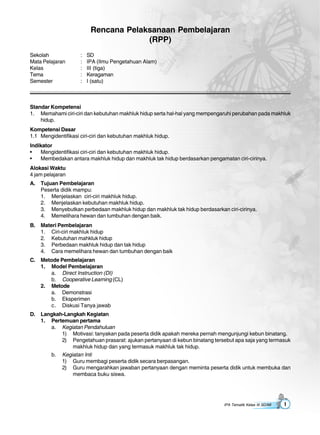 IPA Tematik Kelas III SD/MI 1
Rencana Pelaksanaan Pembelajaran
(RPP)
Sekolah : SD
Mata Pelajaran : IPA (Ilmu Pengetahuan Alam)
Kelas : III (tiga)
Tema : Keragaman
Semester : I (satu)
Standar Kompetensi
1. Memahami ciri-ciri dan kebutuhan makhluk hidup serta hal-hal yang mempengaruhi perubahan pada makhluk
hidup.
Kompetensi Dasar
1.1 Mengidentifikasi ciri-ciri dan kebutuhan makhluk hidup.
Indikator
• Mengidentifikasi ciri-ciri dan kebutuhan makhluk hidup.
• Membedakan antara makhluk hidup dan makhluk tak hidup berdasarkan pengamatan ciri-cirinya.
Alokasi Waktu
4 jam pelajaran
A. Tujuan Pembelajaran
Peserta didik mampu:
1. Menjelaskan ciri-ciri makhluk hidup.
2. Menjelaskan kebutuhan makhluk hidup.
3. Menyebutkan perbedaan makhluk hidup dan makhluk tak hidup berdasarkan ciri-cirinya.
4. Memelihara hewan dan tumbuhan dengan baik.
B. Materi Pembelajaran
1. Ciri-ciri makhluk hidup
2. Kebutuhan mahkluk hidup
3. Perbedaan makhluk hidup dan tak hidup
4. Cara memelihara hewan dan tumbuhan dengan baik
C. Metode Pembelajaran
1. Model Pembelajaran
a. Direct Instruction (DI)
b. Cooperative Learning (CL)
2. Metode
a. Demonstrasi
b. Eksperimen
c. Diskusi Tanya jawab
D. Langkah-Langkah Kegiatan
1. Pertemuan pertama
a. Kegiatan Pendahuluan
1) Motivasi: tanyakan pada peserta didik apakah mereka pernah mengunjungi kebun binatang.
2) Pengetahuan prasarat: ajukan pertanyaan di kebun binatang tersebut apa saja yang termasuk
makhluk hidup dan yang termasuk makhluk tak hidup.
b. Kegiatan Inti
1) Guru membagi peserta didik secara berpasangan.
2) Guru mengarahkan jawaban pertanyaan dengan meminta peserta didik untuk membuka dan
membaca buku siswa.
 