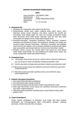 RENCANA PELAKSANAAN PEMBELAJARAN
(RPP)
Satuan Pendidikan : SMK NEGERI 2 BIMA
Kelas/Semester : X/ II
Mata Pelajaran : DASAR PENGUKURAN LISTRIK
Pertemuan ke :
Waktu : 3 x 10 x 45 menit
A. Kompetensi Inti
1. Menghayati dan mengamalkan ajaran agama yang dianutnya
2. Mengembangkan perilaku (jujur, disiplin, tanggung jawab, peduli, santun, ramah
lingkungan, gotong royong, kerjasama, cinta damai, responsif dan proaktif) dan
menunjukkan sikap sebagai bagian dari solusi atas berbagai permasalahan bangsa
dalam berinteraksi secara efektif dengan lingkungan sosial dan alam serta dalam
menempatkan diri sebagai cerminan bangsa dalam pergaulan dunia
3. Memahami,menerapkan, menganalisis pengetahuan faktual, konseptual, prosedural
berdasarkan rasa ingintahunya tentang ilmu pengetahuan, teknologi, seni, budaya, dan
humaniora dengan wawasan kemanusiaan, kebangsaan, kenegaraan, dan peradaban
terkait fenomena dan kejadian, serta menerapkan pengetahuan prosedural pada bidang
kajian yang spesifik sesuai dengan bakat dan minatnya untuk memecahkan masalah.
4. Mengolah, menalar, menyaji, dan mencipta dalam ranah konkret dan ranah abstrak
terkait dengan pengembangan dari yang dipelajarinya di sekolah secara mandiri, dan
mampu menggunakan metoda sesuai kaidah keilmuan.
B. Kompetensi Dasar
2.1. Menunjukkan sikap senang, percaya diri, motivasi internal, sikap kritis, bekerjasama,
jujur dan percaya diri dalam menyelesaikan berbagai permasalahan nyata.
2.2. Memiliki sikap toleran terhadap proses pemecahan masalah yang berbeda dan kreatif
3.13 Menentukan kondisi operasi dan spesifikasi piranti-piranti elektronika daya dalam
rangkaianelektronik
4.13. Memeriksa kondisi operasidan spesifikasi piranti- piranti elektronik adaya
dalamrangkaianlistrik
C. Indikator Pencapaian Kompetensi
1. Siswa dapat terlibat aktif dalam pembelajaran
2. Siswa bekerjasama dalam kegiatan kelompok.
3. Siswa toleran terhadap proses pemecahan masalah yang berbeda dan kreatif.
4. Siswa dapat Menentukan kondisi operasi dan spesifikasi piranti-piranti elektronika
daya dalam rangkaianelektronik
5. Memeriksa kondisi operasidan spesifikasi piranti- piranti elektronik adaya dalam
rangkaian listrik
D. Tujuan Pembelajaran
Dengan kegiatan pembelajaran ini diharapkan siswa terlibat aktif dalam kegiatan
pembelajaran dan bertanggungjawab dalam menyampaikan pendapat, menjawab
pertanyaan, memberi saran dan kritik, serta dapat ;
 