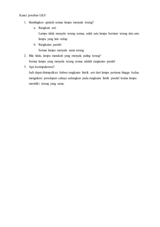 Kunci jawaban LKS
1. Bandingkan apakah semua lampu menyala terang?
a. Rangkain seri
Lampu tidak menyala terang semua, salah satu lampu bersinar terang dan satu
lampu yang lain redup.
b. Rangkaian paralel
Semua lampu menyala sama terang.
2. Bila tidak, lampu manakah yang menyala paling terang?
Semua lampu yang menyala terang semua adalah rangkaian paralel
3. Apa kesimpulanmu?
Jadi dapat disimpulkan bahwa rangkaian listrik seri dari lampu pertama hingga kedua
mengalami peredupan cahaya sedangkan pada rangkaian listrik paralel kedua lampu
memiliki terang yang sama.
 
