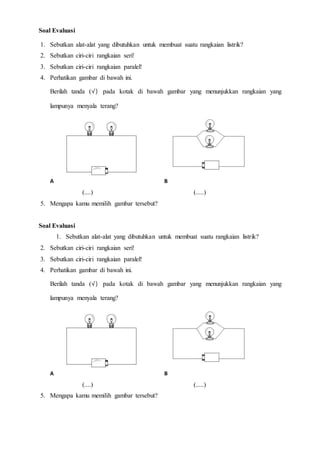 Soal Evaluasi
1. Sebutkan alat-alat yang dibutuhkan untuk membuat suatu rangkaian listrik?
2. Sebutkan ciri-ciri rangkaian seri!
3. Sebutkan ciri-ciri rangkaian paralel!
4. Perhatikan gambar di bawah ini.
Berilah tanda (√) pada kotak di bawah gambar yang menunjukkan rangkaian yang
lampunya menyala terang?
A B
(....) (.....)
5. Mengapa kamu memilih gambar tersebut?
Soal Evaluasi
1. Sebutkan alat-alat yang dibutuhkan untuk membuat suatu rangkaian listrik?
2. Sebutkan ciri-ciri rangkaian seri!
3. Sebutkan ciri-ciri rangkaian paralel!
4. Perhatikan gambar di bawah ini.
Berilah tanda (√) pada kotak di bawah gambar yang menunjukkan rangkaian yang
lampunya menyala terang?
A B
(....) (.....)
5. Mengapa kamu memilih gambar tersebut?
 