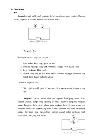 E. Materi Ajar
IPA
Rangkaian seri adalah salah rangkaian listrik yang disusun secara sejajar. Salah satu
contoh rangkaian seri adalah susunan baterai dalam senter.
Rangkaian Seri
Beberapa kelebihan rangkaian seri yaitu :
1. lebih praktis, kabel yang digunakan sedikit.
2. memiliki rancangan yang lebih sederhana, sehingga lebih mudah dibuat.
3. biaya pembuatan lebih murah.
4. struktur rangkaian ini pun lebih mudah dipahami sehingga kerusakan yang
terjadi dapat dengan mudah terdeteksi.
Kelemahan rangkaian seri:
1. Bila terjadi masalah pada 1 komponen akan mempengaruhi komponen yang
lain.
Rangkaian Paralel adalah salah satu rangkaian listrik yang disusun secara
berderet (paralel). Lampu yang dipasang di rumah umumnya merupakan rangkaian
paralel. Rangakain listrik paralel adalah suatu rangkaian listrik, di mana semua input
komponen berasal dari sumber yang sama. Semua komponen satu sama lain tersusun
paralel. Hal inilah yang menyebabkan susunan paralel dalam rangkaian listrik
memerlukan kabel yang lebih banyak.
 