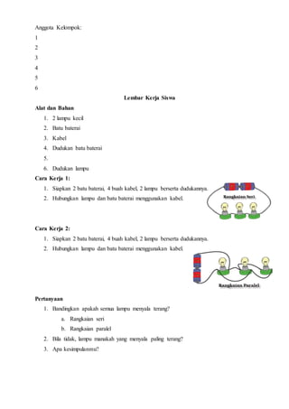 Anggota Kelompok:
1
2
3
4
5
6
Lembar Kerja Siswa
Alat dan Bahan
1. 2 lampu kecil
2. Batu baterai
3. Kabel
4. Dudukan batu baterai
5.
6. Dudukan lampu
Cara Kerja 1:
1. Siapkan 2 batu baterai, 4 buah kabel, 2 lampu berserta dudukannya.
2. Hubungkan lampu dan batu baterai menggunakan kabel.
Cara Kerja 2:
1. Siapkan 2 batu baterai, 4 buah kabel, 2 lampu berserta dudukannya.
2. Hubungkan lampu dan batu baterai menggunakan kabel.
Pertanyaan
1. Bandingkan apakah semua lampu menyala terang?
a. Rangkaian seri
b. Rangkaian paralel
2. Bila tidak, lampu manakah yang menyala paling terang?
3. Apa kesimpulanmu?
 