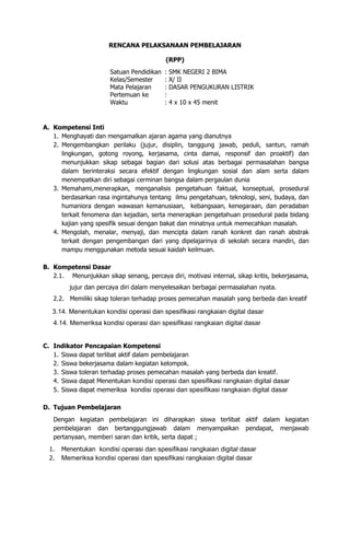 RENCANA PELAKSANAAN PEMBELAJARAN
(RPP)
Satuan Pendidikan : SMK NEGERI 2 BIMA
Kelas/Semester : X/ II
Mata Pelajaran : DASAR PENGUKURAN LISTRIK
Pertemuan ke :
Waktu : 4 x 10 x 45 menit
A. Kompetensi Inti
1. Menghayati dan mengamalkan ajaran agama yang dianutnya
2. Mengembangkan perilaku (jujur, disiplin, tanggung jawab, peduli, santun, ramah
lingkungan, gotong royong, kerjasama, cinta damai, responsif dan proaktif) dan
menunjukkan sikap sebagai bagian dari solusi atas berbagai permasalahan bangsa
dalam berinteraksi secara efektif dengan lingkungan sosial dan alam serta dalam
menempatkan diri sebagai cerminan bangsa dalam pergaulan dunia
3. Memahami,menerapkan, menganalisis pengetahuan faktual, konseptual, prosedural
berdasarkan rasa ingintahunya tentang ilmu pengetahuan, teknologi, seni, budaya, dan
humaniora dengan wawasan kemanusiaan, kebangsaan, kenegaraan, dan peradaban
terkait fenomena dan kejadian, serta menerapkan pengetahuan prosedural pada bidang
kajian yang spesifik sesuai dengan bakat dan minatnya untuk memecahkan masalah.
4. Mengolah, menalar, menyaji, dan mencipta dalam ranah konkret dan ranah abstrak
terkait dengan pengembangan dari yang dipelajarinya di sekolah secara mandiri, dan
mampu menggunakan metoda sesuai kaidah keilmuan.
B. Kompetensi Dasar
2.1. Menunjukkan sikap senang, percaya diri, motivasi internal, sikap kritis, bekerjasama,
jujur dan percaya diri dalam menyelesaikan berbagai permasalahan nyata.
2.2. Memiliki sikap toleran terhadap proses pemecahan masalah yang berbeda dan kreatif
3.14. Menentukan kondisi operasi dan spesifikasi rangkaian digital dasar
4.14. Memeriksa kondisi operasi dan spesifikasi rangkaian digital dasar
C. Indikator Pencapaian Kompetensi
1. Siswa dapat terlibat aktif dalam pembelajaran
2. Siswa bekerjasama dalam kegiatan kelompok.
3. Siswa toleran terhadap proses pemecahan masalah yang berbeda dan kreatif.
4. Siswa dapat Menentukan kondisi operasi dan spesifikasi rangkaian digital dasar
5. Siswa dapat memeriksa kondisi operasi dan spesifikasi rangkaian digital dasar
D. Tujuan Pembelajaran
Dengan kegiatan pembelajaran ini diharapkan siswa terlibat aktif dalam kegiatan
pembelajaran dan bertanggungjawab dalam menyampaikan pendapat, menjawab
pertanyaan, memberi saran dan kritik, serta dapat ;
1. Menentukan kondisi operasi dan spesifikasi rangkaian digital dasar
2. Memeriksa kondisi operasi dan spesifikasi rangkaian digital dasar
 