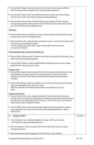 • Peserta didik ditugasi membaca buku teks dan sumber lainnya yang membahas
aktivitas manusia dalam pembentukan tanah dan pemanfaatannya.
• Peserta didik ditugasi untuk menyaksikan pemutaran video yang terkait dengan
profil horison tanah, jenis tanah dan upaya penanggulangannya.
• Peserta didik ditugasi untuk membuat kliping yang dipajang di kelas sehingga
masing-masing peserta didik dapat bertukar informasi tentang profil horison tanah,
jenis tanah dan upaya penanggulangannya.
Menanya:
• Peserta didik diminta mengajukan pertanyaan (perorangan atau kelompok) tentang
pembentukan tanah dan pemanfaatannya.
• Peserta didik diminta untuk membuat pertanyaan tentang profil horison tanah, jenis
tanah dan upaya penanggulangannya.
Contoh: Apakah jenis jenis tanah dapat menimbulkan kemiskinan bagi
para pertani di daerah.
Mengumpulkan data (eksperimen/eksplorasi):
• Peserta didik diminta mencari informasi atau bahan terkait profil horison tanah, jenis
tanah dan upaya penanggulangannya.
• Peserta didik berdiskusi untuk mengidentifikasi berbagai fenomena alam sebagai
pengaruh dari adanya jenis jenis tanah.
Mengasosiasi:
• Peserta didik ditugasi untuk menganalisis keterkaitan antara konsep dan teori yang
telah dipelajarinya dengan gejala atau fenomena nyata di lingkungan sekitar
sehingga konsep dan teori tersebut menjadi lebih bermakna dan memperkaya
wawasan.
• Peserta didik ditugasi untuk menunjukkan contoh adanya interaksi manusia dengan
alam yang dipengaruhi oleh jenis jenis tanah
Misalnya manusia memanfaatkan lahan-lahan sesuai dengan jenis jenis
tanah
Mengomunikasikan:
• Peserta didik diminta untuk mengkomunikasikan hasil telahaan dan diskusinya
tentang dinamika litosferyang berpengaruh terhadap kehidupan dalam bentuk tulisan
dan atau lisan yang dilengkapi gambar, ilustrasi, animasi, dan audio visual,melalui
forum diskusi atau diunggah di internet.
• Peserta didik diminta untuk menyampaikan gagasannya tentang perilaku manusia
yang dipengaruhi oleh jenis jenis tanah dan upaya penanggulangannya dalam
diskusi kelas.
C. Kegiatan Akhir :
• Guru bersama siswa membuat simpulkan tentang profil horison tanah,
jenis tanah dan upaya penanggulangannya.
• Post tes berupa tes tertulis tentang profil horison tanah, jenis tanah dan upaya
penanggulangannya.
• Guru memberikan tugas menggambar horison tanah ( tugas individu )
20 menit
Perangkat RPP Geografi Kelas X / Kurikulum 2013 Hal : 89
 