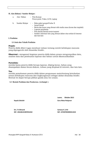 H. Alat (Bahan) / Sumber Belajar:
a. Alat / Bahan : Peta Konsep
Power point, Video, LCD, Laptop
b. Sumber Belajar : - Buku paket geografi kelas X
- Jurnal ilmiah
- Berita dan kasus yang dimuat oleh media masa (koran dan majalah)
- Laporan perjalanan
- Peta daerah daerah rawan tsunami
- Sumber informasi lain yang dimuat dalam situs terkait di internet
dan lain-lain
I. Penilaian
I.1 Jenis dan Teknik Penilaian
Projek:
Peserta didik diberi tugas membuat tulisan tentang contoh kehidupan manusia
yang dipengaruhi oleh dinamika litosfer.
Observasi : mengamati kegiatan peserta didik dalam proses mengumpulkan data,
analisis data dan pembuatan laporan dan bahan untuk dikomunikasikan
Portofolio:
menilai karya peserta didik berupa laporan, kliping koran, bahan yang
disampaikan dalam forum diskusi, tulisan yang diupload di internet, dan lain-lain.
Tes:
menilai pemahaman peserta didik dalam penguasaan materitentang keterkaitan
antara kehidupan manusia dan lingkungannya sebagai akibat dinamika litosfer.
Bentuk tes dapat berupa pilihan ganda atau tes uraian.
I.2 Bentuk Penilaian dan Penskoran. ( terlampir )
Lasem, Oktober 2013
Kepala Sekolah Guru Mata Pelajaran
Drs. Tri Winardi Santoso P, S.Pd
NIP. 196106141987031010 NIP. 197407092005011010
Perangkat RPP Geografi Kelas X / Kurikulum 2013 Hal : 90
 