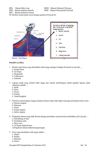 BBL : Batuan Beku Luar BMD : Batuan Metamorf Dynamo
BSK : Batuan Sedimen Klastik BMP : Batuan Pneumatolitis Kontak
BSC : Batuan Sedimen Chemis
III. Berikan tanda panah sesuai dengan gambar di bawah ini
PILIHN GANDA
1. Bentuk muka bumi yang disebabkan oleh tenaga endogen terdapat di bawah ini, kecuali ....
a. Gempa bumi
b. Air hujan
c. Orogenetik
d. Vulkanisme
e. Tektonik
2. Lapisan tanah yang terletak lebih tinggi dari daerah sekelilingnya akibat patahan lapisan tanah
sekitarnya adalah ....
a. Slenk
b. Horst
c. Flexur
d. Graben
e. Tanah bungkuk
3. Peristiwa menyusupnya magma diantara batuan tetapi tidak dapat mencapai permukaan bumi yaitu :
a. Ekstrusi magma
b. Diatrema
c. Efusif
d. Erupsi magma
e. Intrusi magma
4. Pelapukan batuan yang tidak disertai dengan perubahan susunan kimia disebabkan oleh ,kecuali ....
a. Gelombang air laut
b. Perubahan suhu
c. Daya erosi
d. Air hujan didaerah kars
e.Pengikisan batuan didaerah pegunungan.
5. Erosi yang disebabkan oleh angin adalah ....
a. Abrasi
b. Deflasi
c. Deliniasi
d. Intrusi
Perangkat RPP Geografi Kelas X / Kurikulum 2013 Hal : 93
 