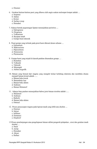 e. Eksarasi
6. Gerakan butiran-butiran pasir yang dibawa oleh angin seakan melompat-lompat adalah ....
a. Suspensi
b. Saltasi
c. Korasi
d. Surface creep
e. Denudasi
7. Adanya bentuk pegunungan lipatan menunjukkan peristiwa ....
a. Epirogenesa
b. Orogenesa
c. Vulkanisme
d. Rayapan tanah
e. Gempa bumi tektonik
8. Pusat gempa yang terletak pada perut bumi dikenal denan sebutan ....
a. Episentrum
b. Makroseisme
c. Hiposentrum
d. Homoseista
e. Pleistoseista
9. Gempa bumi yang terjadi di daerah patahan dinamakan gempa ....
a. Runtuhan
b. Vulkanik
c. Tektonik
d. Menengah
e. Akibat orografik
10. Batuan yang berasal dari magma yang mengalir keluar kelubang diatrema dan membeku disana
menjadi batuan kristal adalah ......
a. Batuan beku korok
b. Batuanbeku luar
c. Batuan beku dalam
d. Sedimen
e. Batuan Metamorf
11. Adanya batu pualam menunjukkan bahwa jenis batuan tersebut adalah :.....
a. Metamorf
b. Sedimen
c. Batholit
d. Batuan beku dalam
e. Ontosol
12. Proses penyusupan magma pada lapisan tanah yang lebih atas disebut ....
a. Ekstrusi
b. Intrusi
c. Infiltrasi
d. Eksharasi
e. Eksplosif
13.Proses penelanjangan atau pengelupasan batuan akibat pengaruh pelapukan , erosi dan gerakan tanah
disebut ....
a. Stack
b. stump
c. Denudasi
d. Abrasi
e. Deflasi
Perangkat RPP Geografi Kelas X / Kurikulum 2013 Hal : 94
 