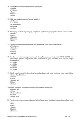 14. Gunung Krakatau termasuk tipe letusan gunung api ....
a. Merapi
b. Vulkano
c. Pelee
d. Hawai
e. Perret
15. Salah satu Anak pegunungan Tengger adalah ....
a. G. Rakata
b.. G. Danan
c. G. Perbuwatan
d. G. Batok
e. G. Ijen
16. Bahan yang dikeluarkan gunung api yang berupa gas beracun yang terjadi di Kawah Si Nila disebut .
a. Efflata
b. Lava
c. Ekshalasi
d. Diatrema
e. Strato
17. Peristiwa penghancuran massa batuan baik secara fisik, kimia dan organik disebut .....
a. Weathering
b. Denudasi
c. Abrasi
d. Erosian
e. Deflasi
18. Jika dari suatu stasiun gempa, tercatat gelombang P yang pertama terjadi pukul 05.36.12 WIB dan
gelombang S pertama yang tercatat pukul 05.42.42 WIB, jarak episentral pada kejadian gempa
tersebut adalah .....
a. 3.500 km
b. 4.000 km
c. 4.500 km
d. 5.000 km
e. 5.500 km
19. Jika 2 buah lempeng litosfera saling bergesekan karena ada gerak horisontal maka pada bidang
batasnya akan ditemui ....
a. Patahan
b. Sesar
c. Gunung api
d. Horst
e. Graben
20.Gambar disamping merupakan kenampakan permukaan bumi berupa ....
a. Gunung api
b. Dome
c. Leher vulkanik
d. Kaldera
e. Erupsi areal
21. Peristiwa menyusupnya magma diantara lapisan batuan tetapi tidak dapat mencapai permukaan bumi
yaitu ....
a. Siil
b. Dike
c. Batolit
d. Lakolit
e. Diatrema
Perangkat RPP Geografi Kelas X / Kurikulum 2013 Hal : 95
 
