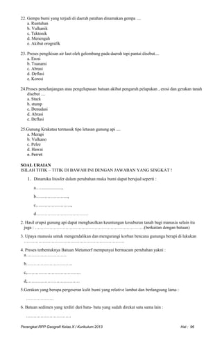 22. Gempa bumi yang terjadi di daerah patahan dinamakan gempa ....
a. Runtuhan
b. Vulkanik
c. Tektonik
d. Menengah
e. Akibat orografik
23. Proses pengikisan air laut oleh gelombang pada daerah tepi pantai disebut....
a. Erosi
b. Tsunami
c. Abrasi
d. Deflasi
e. Korosi
24.Proses penelanjangan atau pengelupasan batuan akibat pengaruh pelapukan , erosi dan gerakan tanah
disebut ....
a. Stack
b. stump
c. Denudasi
d. Abrasi
e. Deflasi
25.Gunung Krakatau termasuk tipe letusan gunung api ....
a. Merapi
b. Vulkano
c. Pelee
d. Hawai
e. Perret
SOAL URAIAN
ISILAH TITIK – TITIK DI BAWAH INI DENGAN JAWABAN YANG SINGKAT !
1. Dinamika litosfer dalam perubahan muka bumi dapat berujud seperti :
a.…...................,
b………………….,
c……………………,
d………………………………
2. Hasil erupsi gunung api dapat menghasilkan keuntungan kesuburan tanah bagi manusia selain itu
juga : …………………………………………………………………(berkaitan dengan batuan)
3. Upaya manusia untuk mengendalikan dan mengurangi korban bencana gununga berapi di lakukan
……………………………………………………………
4. Proses terbentuknya Batuan Metamorf mempunyai bermacam perubahan yakni :
a……………………….
b…………………………..
c,……………………………….
d,………………………………
5.Gerakan yang berupa pergeseran kulit bumi yang relative lambat dan berlangsung lama :
……………….
6. Batuan sedimen yang terdiri dari batu- batu yang sudah direkat satu sama lain :
………………………….
Perangkat RPP Geografi Kelas X / Kurikulum 2013 Hal : 96
 