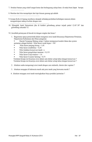 7. Struktur batuan yang relatif sangat lentur dan berlangsung cukup lama di muka bumi dapat berupa
………………….
8. Manfaat dari kita mempelajari dari tipe letusan gunung api adalah
………………………………………….
9. Gempa Kobe di Jepang membawa dampak terhadap perubahan kehidupan manusia dalam
mengantisipasi adanya korban dengan cara
……………………………………………………….
10. Hitunglah Jarak Episentrum jika di ketahui gelombang primer terjadi pukul 12.45’.30” dan
gelombang sekunder 12.
VI. Jawablah pertanyaan di bawah ini dengan singkat dan benar !
1. Bagaimana upaya pemerintah dalam mengatasi erosi tanah khususnya Departemen Pertanian,
Departemen Kehutanan dan Dinas pengairan
 Daerah Tumpang Malang setiap 1 hektar mempunyai kondisi lahan dan system
pertanian sebagai berikut : Nilai factor curah hujan = 185
 Nilai factor panjang lereng = 1,41
 Nilai factor erodibilitas = 0,38
 Nilai tindakan konservasi tanah : a
 Nilai factor pengelolaan tanaman = 0,119
 Nilai factor Crop rotation = 1.b
 Nilai factor Countor farming = 0,75
Tentukan berapa ton besarnya erosi dalam satu hektar setiap tahun dengan konservasi ?
Tentukan berapa ton besarnya erosi dalam satu hektar setiap tahun dengan konservasi ?
2. Jelaskan usaha mengurangi erosi tanah dengan cara mekanik, chemis dan vegetasi ?
3. Jelaskan mengapa di Indonesia masih ada jenis tanah yang berwarna merah ?
4. Jelaskan mengapa erosi tanah meningkatkan biaya produksi pertanian ?
Perangkat RPP Geografi Kelas X / Kurikulum 2013 Hal : 97
 