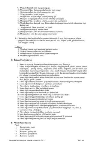 9. Menjelaskan terbentuk nya gunung api
10. Mengidentifikasi bahan yang keluar dari hasil erupsi
11. Menggambarkan tipe-tipe letusan gurung api
12. Menggambarkan intrusi magma
13. Menganalisis pengaruh tipe letusan gunung api
14. Mengana lisis penga ruh vulkanis me terhadap kehidupan
15. Mengidentifikasi terjadinya pelapukan, erosi dan sedimentasi
16. Mendeskripsikan dam pak yang ditimbulkan oleh pelapu kan, erosi & sedimentasi bagi
kehidu pan
17. Menganali sis faktor pembentu kan tanah
18. Menggam barkan prfil horison tanah
19. Mengidentifikasi jenis dan persebaran tanah di indoneisa
20. Menganalisis jenis dan upaya pengawetan tanah
4.4. Menyajikan hasil analisis hubungan antara manusia dengan lingkungannya sebagai
pengaruh dinamika litosfera dalam bentuk narasi, tabel, bagan, grafik, gambar ilustrasi,
dan atau peta konsep
Indikator
1. Membuat catatan hasil membaca berbagai sumber
2. Menyaji dan mengolah data pengukuran
3. Mempresentasikan pengetahuan dan keterampilan.
4. Membuat laporan tertulis hasil
C. Tujuan Pembelajaran
1. Siswa menghayati dan mengamalkan ajaran agama yang dianutnya.
2. Siswa Mengembangkan perilaku (jujur, disiplin, tanggungjawab, peduli, santun, ramah
lingkungan, gotong royong, kerjasama, cinta damai, responsif dan pro-aktif) dan
menunjukan sikap sebagai bagian dari solusi atas berbagai permasalahan bangsa dalam
berinteraksi secara efektif dengan lingkungan sosial dan alam serta dalam menempatkan
diri sebagai cerminan bangsa dalam pergaulan dunia.
3. Siswa dapat menjelas kan peman faatan batu an penyusun litosfera dlm bentuk nara si,
tabel, ba gan, grafik, gambar
4. Siswa dapat membe dakan tena ga pemben tuk muka bumi (endo gen & eksog en)
5. Siswa dapat memodelkan proses terjadinya gempa bumi
6. Siswa dapat membuat peta perse baran gempa bumi
7. Siswa dapat mempre diksi terjadi nya tsunami
8. Siswa dapat menerap kan hukum laska
9. Siswa dapat menjelaskan terbentuk nya gunung api
10. Siswa dapat mengidentifikasi bahan yang keluar dari hasil erupsi
11. Siswa dapat menggambarkan tipe-tipe letusan gurung api
12. Siswa dapat menggambarkan intrusi magma
13. Siswa dapat menganalisis pengaruh tipe letusan gunung api
14. Siswa dapat mengana lisis pengaruh vulkanis me terhadap kehidupan
15. Siswa dapat mengidentifikasi terjadinya pelapukan, erosi dan sedimentasi
16. Siswa dapat mendeskripsikan dampak yang ditimbulkan oleh pelapu kan, erosi &
sedimentasi bagi kehidu pan
17. Siswa dapat menganalisis faktor pembentu kan tanah
18. Iswa dapat menggam barkan prfil horison tanah
19. Siswa dapat mengidentifikasi jenis dan persebaran tanah di indoneisa
20. Siswa dapat menganalisis jenis dan upaya pengawetan tanah
D. Materi Pembelajaran
Fakta
1. Bentuk muka bumi
2. Jenis batuan
3. Peristiwa gunung api
4. Peristiwa gempa bumi
5. Peristiwa tsunami
Perangkat RPP Geografi Kelas X / Kurikulum 2013 Hal : 81
 