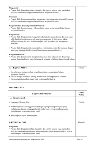 Mengamati:
• Peserta didik ditugasi membaca buku teks dan sumber lainnya yang membahas
aktivitas manusia dalam pemanfaatan batuan penyusun litosfera.
Menanya:
• Peserta didik diminta mengajukan pertanyaan (perorangan atau kelompok) tentang
aktivitas manusia dalam pemanfaatan batuan penyusun litosfera,
Mengumpulkan data (eksperimen/eksplorasi):
• Peserta didik diminta mencari informasi atau bahan terkait pemanfaatan batuan
penyusun litosfera.
Mengasosiasi:
• Peserta didik ditugasi untuk menganalisis keterkaitan antara konsep dan teori yang
telah dipelajarinya dengan gejala atau fenomena nyata di lingkungan sekitar
sehingga konsep dan teori tersebut menjadi lebih bermakna dan memperkaya
wawasan.
• Peserta didik ditugasi untuk menunjukkan contoh adanya interaksi manusia dengan
alam yang dipengaruhi oleh pemanfaatan batuan penyusun litosfera,
Mengomunikasikan:
• Peserta didik diminta untuk mengkomunikasikan hasil telahaan dan diskusinya
tentang dinamika litosfer yang berpengaruh terhadap kehidupan dalam bentuk tulisan
.
C. Kegiatan Akhir :
• Guru bersama siswa membuat simpulkan tentang pemanfaatan batuan
penyusun litosfera,
• Post tes berupa tes tertulis tentang pemanfaatan batuan penyusun litosfera.
• Guru menginformasikan materi pada pertemuan berikutnya
15 menit
PERTEMUAN : 2
Kegiatan Pembelajaran
Alokasi
Waktu
A. Kegiatan awal:
• Apersepsi (absensi, doa)
• Pemberian motivasi menggunakan berbagai tayangan dan pertanyaan yang
berhubungan dengan tenaga pembentuk muka bumi , proses tejadinya gempa
bumi,dan peta persebaran gempa bumi
• Penyampaian tujuan pembelajaran.
15 menit
B. KEGIATAN INTI
Mengamati:
• Peserta didik ditugasi membaca buku teks dan sumber lainnya yang membahas
aktivitas manusia tentang tenaga pembentuk muka bumi , proses tejadinya gempa
bumi,dan peta persebaran gempa bumi
95 menit
Perangkat RPP Geografi Kelas X / Kurikulum 2013 Hal : 83
 