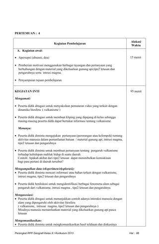 PERTEMUAN : 4
Kegiatan Pembelajaran
Alokasi
Waktu
A. Kegiatan awal:
• Apersepsi (absensi, doa)
• Pemberian motivasi menggunakan berbagai tayangan dan pertanyaan yang
berhubungan dengan material yang dikeluarkan gunung api,tipe2 letusan dan
pengaruhnya serta intrusi magma.
• Penyampaian tujuan pembelajaran.
15 menit
KEGIATAN INTI
Mengamati:
• Peserta didik ditugasi untuk menyaksikan pemutaran video yang terkait dengan
dinamika litosfera ( vulkanisme )
• Peserta didik ditugasi untuk membuat kliping yang dipajang di kelas sehingga
masing-masing peserta didik dapat bertukar informasi tentang vulkanisme.
Menanya:
• Peserta didik diminta mengajukan pertanyaan (perorangan atau kelompok) tentang
aktivitas manusia dalam pemanfaatan batuan / material gunung api, intrusi magma,
tipe2 letusan dan pengaruhnya
• Peserta didik diminta untuk membuat pertanyaan tentang pengaruh vulkanisme
terhadap kehidupan mahluk hidup di suatu daerah.
Contoh: Apakah akibat dari tipe2 letusan dapat menimbulkan kemiskinan
bagi para pertani di daerah tersebut?
Mengumpulkan data (eksperimen/eksplorasi):
• Peserta didik diminta mencari informasi atau bahan terkait dengan vulkanisme,
intrusi magma, tipe2 letusan dan pengaruhnya
• Peserta didik berdiskusi untuk mengidentifikasi berbagai fenomena alam sebagai
pengaruh dari vulkanisme, intrusi magma , tipe2 letusan dan pengaruhnya
Mengasosiasi:
• Peserta didik ditugasi untuk menunjukkan contoh adanya interaksi manusia dengan
alam yang dipengaruhi oleh aktivitas litosfera
( vulkanisme, intrusai magma, tipe2 letusan dan pengaruhnya )
Misalnya manusia memanfaatkan material yang dikeluarkan gunung api pasca
letusan
Mengomunikasikan:
• Peserta didik diminta untuk mengkomunikasikan hasil telahaan dan diskusinya
95 menit
Perangkat RPP Geografi Kelas X / Kurikulum 2013 Hal : 86
 