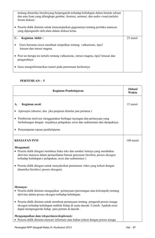 tentang dinamika litosferyang berpengaruh terhadap kehidupan dalam bentuk tulisan
dan atau lisan yang dilengkapi gambar, ilustrasi, animasi, dan audio visual,melalui
forum diskusi .
• Peserta didik diminta untuk menyampaikan gagasannya tentang perilaku manusia
yang dipengaruhi oleh alam dalam diskusi kelas.
C. Kegiatan Akhir :
• Guru bersama siswa membuat simpulkan tentang vulkanisme, tipe2
letusan dan intrusi magma.
• Post tes berupa tes tertulis tentang vulkanisme, intrusi magma, tipe2 letusan dan
pengaruhnya
• Guru menginformasikan materi pada pertemuan berikutnya
25 menit
PERTEMUAN : 5
Kegiatan Pembelajaran
Alokasi
Waktu
A. Kegiatan awal:
• Apersepsi (absensi, doa jika peajaran dimulai jam pertama )
• Pemberian motivasi menggunakan berbagai tayangan dan pertanyaan yang
berhubungan dengan terjadinya pelapukan, erosi dan sedimentasi dan dampaknya.
• Penyampaian tujuan pembelajaran.
15 menit
KEGIATAN INTI
Mengamati:
• Peserta didik ditugasi membaca buku teks dan sumber lainnya yang membahas
aktivitas manusia dalam pemanfaatan batuan penyusun litosfera, proses eksogen
terhadap kehidupan ( pelapukan, erosi dan sedimentasi )
• Peserta didik ditugasi untuk menyaksikan pemutaran video yang terkait dengan
dinamika litosfera ( proses eksogen).
Menanya:
• Peserta didik diminta mengajukan pertanyaan (perorangan atau kelompok) tentang
aktivitas dalam proses eksogen terhadap kehidupan.
• Peserta didik diminta untuk membuat pertanyaan tentang pengaruh proses tenaga
eksogen terhadap kehidupan mahluk hidup di suatu daerah. Contoh: Apakah erosi
dapat mempengaruhi hidup para pertani di daerah .
Mengumpulkan data (eksperimen/eksplorasi):
• Peserta didik diminta mencari informasi atau bahan terkait dengan proses tenaga
100 menit
Perangkat RPP Geografi Kelas X / Kurikulum 2013 Hal : 87
 