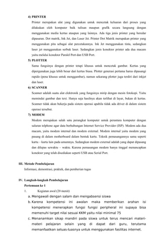 4) PRINTER
Printer merupakan alat yang digunakan untuk mencetak keluaran dari proses yang
dilakukan oleh komputer baik tulisan maupun grafik secara langsung dengan
menggunakan media kertas ataupun yang lainnya. Ada tiga jenis printer yang beredar
dipasaran. Dot matrik, Ink Jet, dan Laser Jet. Printer Dot Matrik merupakan printer yang
menggunakan pita sebagai alat percetakannya. Ink Jet menggunakan tinta, sedangkan
laser jet menggunakan serbuk laser. Sedangkan jenis konektor printer ada dua macam
yaitu melalui konektor Paralel Port dan USB Port.
5) PLOTTER
Sama fungsinya dengan printer tetapi khusus untuk mencetak gambar. Kertas yang
dipergunakan juga lebih besar dari kertas biasa. Plotter generasi pertama harus dipasangi
rapido (pena khusus untuk menggambar), namun sekarang plotter juga terdiri dari inkjet
dan laser.
6) SCANNER
Scanner adalah suatu alat elektronik yang fungsinya mirip dengan mesin fotokopi. Yaitu
memindai gambar dan text. Hanya saja hasilnya akan terlihat di layar, bukan di kertas.
Scanner tidak akan bekerja pada sistem operasi apabila tidak ada driver di dalam sistem
operasi tersebut.
7) MODEM
Modem merupakan salah satu perangkat komputer untuk perantara komputer dengan
saluran telphone agar data berhubungan Internet Service Provider (ISP). Modem ada dua
macam, yaitu modem internal dan modem external. Modem internal yaitu modem yang
pasang di dalam motherboard dalam bentuk kartu. Teknik pemasangannya sama seperti
kartu – kartu lain pada umumnya. Sedangkan modem external adalah yang dapat dipasang
dan dilepas sewaktu – waktu. Karena pemasangan modem hanya tinggal menancapkan
konektor yang telah disediakan seperti USB atau Serial Port.
III. Metode Pembelajaran
Informasi, demontrasi, praktek, dan pemberian tugas
IV. Langkah-langkah Pembelajaran
Pertemuan ke 1
1. Kegiatan awal (20 menit)
a. Mengawali dengan salam dan mengabsensi siswa
b. Karena kompetensi ini awalan maka memberikan arahan isi
kompetensi menerapkan fungsi fungsi peripheral ini supaya bisa
memenuhi target nilai sesuai KKM yaitu nilai minimal 75
c. Menanamkan sikap mandiri pada siswa untuk terus mencari materi-
materi pelajaran selain yang di dapat dari guru, terutama
memanfaatkan seluas-luasnya untuk menggunakan fasilitas internet.
 