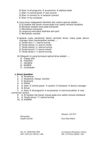 B. Start  all programs  accessories  address book
C. Start  control panel  user acount
D.Start  connect to  network connect
E. Start  my computer
8. Cara aman melepaskan flashdisk dari sistem operasi adalah ....
A. Di taskbar klik kanan mouse pada icon safely remove hardware
B. Menekan tombol reset pada komputer
C. Mematikan komputer
D.Langsung mencabut flashdisk dari port
E. Mematikan monitor
9. Apabila suatu peripheral belum terinstal driver maka pada device
manager akan menampilkan sombol ....
A. Tanda seru ( ! ) warna kuning
B. Tanda silang ( x ) warna merah
C. Tanda silang ( x ) warna kuning
D.Tanda tanya ( ? ) warna merah
E. Tanda tanya ( ? ) warna kuning
10. Dibawah ini yang termasuk optical drive adalah ....
A. Floppy disk
B. Flashdisk
C. Harddisk
D. DVDRW
E. Cardreader
c. Kunci Jawaban
1. B. Peripheral
2. C. Keyboard, mouse, monitor
3. E. Keyboard
4. A. Plotter
5. A. Start  control panel  system  hardware  device manager
6. B. Driver
7. A. Start  all programs  accessories  communicattion  new
connection wizard
8. A. Di taskbar klik kanan mouse pada icon safely remove hardware
9. A. Tanda tanya ( ? ) warna kuning
10. D. DVDRW
Sidoarjo, Juli 2011
Mengetahui,
Kepala Sekolah Guru Mata Diklat
Drs. H. ASMUNIR, MM Ari Setiawan Priyatanto, S.Kom
NIP. 19591210 198703 1 006 NIP. 19770102 200902 1 001
 
