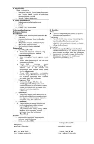 E. Metode/Model
Model Pembelajaran :
 Discovery Learning (Pembelajaran Penemuan)
dan Problem Based Learning (Pembelajaran
Berbasis Masalah )/ projek
 Metode: Diskusi, eksperimen.
F. Media/Sumber Belajar
 Buku pendamping Bahasa Indonesia
kelas X
 Internet
 Lembar Kerja Peserta Didik
G. Kegiatan Pembelajaran
Pertemuan Pertama:
Pendahuluan
 Berdoa untuk memulai pembelajaran. (PPK)
 Apersepsi.
 Guru membagi tempat duduk berdasarkan
kelompok.
 Menyampaikan tujuan pembelajaran yang
akan dicapai dan penilaiannya.
 Motivasi pembelajaran (Stimulus)
Kegiatan Inti
 Identifikasi Masalah
o Peserta didik menjawab pertanyaan yang
telah diberikan oleh guru. (HOTS)
 Pengumpulan Data
o Guru membagikan lembar kegiatan peserta
didik.
o Peserta didik mempersiapkan alat dan bahan
kegiatan pembelajaran
o Peserta didik membaca materi
pembelajaran dari buku pendamping Bahasa
Indoesia kelas X dan mencari tahu
permasalahan yang terdapat dalam bacaan
tersebut. (Kolaborasi)
o Peserta didik merumuskan permasalahan
berkaitan dengan Mendefinisikan tentang isi
teks eksposisi: pernyataan tesis; argumen;
pernyataan ulang; dan kebahasaan
 Pengolahan Data
o Peserta didik dengan difasilitasi dan
dibimbing pendidik bekerja sama dalam
kelompok secara kritis Mengidentifikasikan
tentang isi teks eksposisi: pernyataan tesis;
argumen; pernyataan ulang; dan
kebahasaan
 Pembuktian
o Peserta didik bekerja sama Mendefinisikan
dan Mengidentifikasikan tentang tentang isi
teks eksposisi: pernyataan tesis; argumen;
pernyataan ulang; dan kebahasaan.
 Kesimpulan
o Peserta melakukan evaluasi dalam bentuk
curah pendapat juga refleksi terhadap
kegiatan Mendefinisikan dan
Mengidentifikasikan tentang tentang isi teks
eksposisi: pernyataan tesis; argumen;
pernyataan ulang; dan kebahasaan.
(Kreatifitas)
Penutup
 Guru memberi penguatan dan penugasan
informasi materi berikutnya
 Berdoa dan salam (PPK)
H. Penilaian
Sikap:
 Observasi saat pembelajaran tentang sikap kritis,
kerja sama, dan komunikatif.
Pengetahuan:
 Tes tulis bentuk uraian tentang Mendeskripsikan
dan Mengidentifikasikan tentang isi teks
eksposisi: pernyataan tesis; argumen; pernyataan
ulang; dan kebahasaan.
Ketrampilan:
 Melaksanakan praktek Mempresentasikan hasil
verifikasi data tentang isi teks eksposisi: pernyataan
tesis; argumen; pernyataan ulang; dan kebahasaan.
 Mengomentari tentang kekurangan dan kelebihan
dilihat dari isi (kejelasan tesis dan kekuatan
argumenuntuk mendukung tesis).
Sidoarjo, 15 Juni 2020
Mengetahui
Kepala MAN Sidoarjo, Guru Mata Pelajaran,
Drs. Abd. Jalil, M.Pd.I. Ahsanul Arifin, S. Pd.
NIP. 196604072000031001 NIP. 198805052019031013
 