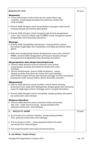 B.KEGIATAN INTI
Mengamati
• Peserta didik ditugasi membaca buku teks dan sumber lainnya yang
membahas tentang dampak perubahan iklim global dan manfaat iklim
untuk kehidupan
• Peserta didik ditugasi untuk menyaksikan tayangan audio visual
tentang dampak perubahan ilkim global.
• Peserta didik ditugasi untuk mengunjungi stasiun pengamatan
cuaca atau instansi terkait seperti BMKG untuk mengamati proses
pengambilan data dinamika atmosfera.
Menanya:
• Peserta didik mengajukan pertanyaan tentang kaitan antara
kerusakan lingkungan dan dampaknya terhadap perubahan iklim
global.
• Pada saat mengunjungi stasiun pengamatan cuaca atau instansi
BMKG, peserta didik mengajukan pertanyaan kepada petugas
tentang proses pengambilan data dinamika atmosfera.
Mengumpulkan data (eksperimen/eksplorasi):
• Peserta didik diminta mencari informasi atau bahan
tentang dampak perubahan iklim global dan manfaat iklim untuk
kehidupan
• Secara berkelompok, peserta didik berdiskusi tentang
Dampak perubahan iklim global dan manfaat iklim untuk kehidupan,
Hasil diskusi dapat berupa peta konsep sehingga mereka memahami
keterkaitan antar konsep dalam skema dinamika atmosfer.
Mengasosiasi:
• Peserta didik diminta untuk memberi contoh kasus tentang
kebenaran teori yang telah dipelajarinya dengan gejala dan fenomena
nyata di lingkungan sekitar sehingga materi menjadi bermakna.
• Peserta didik ditugasi untuk menunjukkan dampak perubahan iklim global
dan manfaat iklim untuk kehidupan
Mengomunikasikan:
• Peserta didik diminta untuk membuat bahan presentasi
dan atau audio visual tentang dampak perubahan iklim
global dan manfaat iklim untuk kehidupan
90 menit
C. KEGIATAN AKHIR
• Guru bersama siswa membuat simpulkan tentang dampak perubahan
iklim global dan manfaat iklim untuk kehidupan.
• Post tes berupa tes tertulis tentang dampak perubahan iklim globa
dan manfaat iklim untuk kehidupan.
• Guru menginformasikan materi pada pertemuan berikutnya
30 menit
H. Alat (Bahan) / Sumber Belajar:
Perangkat RPP Geografi Kelas X / Kurikulum 2013 Hal : 122
 