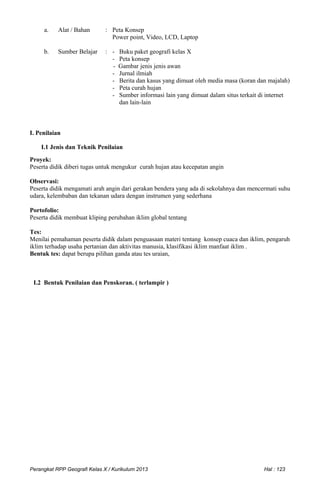a. Alat / Bahan : Peta Konsep
Power point, Video, LCD, Laptop
b. Sumber Belajar : - Buku paket geografi kelas X
- Peta konsep
- Gambar jenis jenis awan
- Jurnal ilmiah
- Berita dan kasus yang dimuat oleh media masa (koran dan majalah)
- Peta curah hujan
- Sumber informasi lain yang dimuat dalam situs terkait di internet
dan lain-lain
I. Penilaian
I.1 Jenis dan Teknik Penilaian
Proyek:
Peserta didik diberi tugas untuk mengukur curah hujan atau kecepatan angin
Observasi:
Peserta didik mengamati arah angin dari gerakan bendera yang ada di sekolahnya dan mencermati suhu
udara, kelembaban dan tekanan udara dengan instrumen yang sederhana
Portofolio:
Peserta didik membuat kliping perubahan iklim global tentang
Tes:
Menilai pemahaman peserta didik dalam penguasaan materi tentang konsep cuaca dan iklim, pengaruh
iklim terhadap usaha pertanian dan aktivitas manusia, klasifikasi iklim manfaat iklim .
Bentuk tes: dapat berupa pilihan ganda atau tes uraian,
I.2 Bentuk Penilaian dan Penskoran. ( terlampir )
Perangkat RPP Geografi Kelas X / Kurikulum 2013 Hal : 123
 