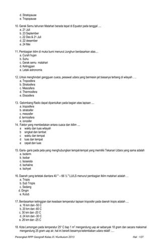 d. Stratopause
e. Tropopause
10. Gerak Semu tahunan Matahari berada tepat di Equator pada tanggal ....
a. 21 Juli
b. 23 September
c. 22 Des & 21 Juli
d. 22 desember
e. 24 Mei
11. Pembagian iklim di muka bumi menurut Junghun berdasarkan atas....
a. Curah hujan
b. Suhu
c. Gerak semu matahari
d. Ketinggian
e. Letak astronomis
12. Untuk menghindari gangguan cuaca, pesawat udara yang bermesin jet biasanya terbang di wilayah ….
a. Troposfera
b. Stratosfera
c. Mesosfera
d. Thermosfera
e. Eksosfera
13. Gelombang Radio dapat dipantulkan pada bagian atas lapisan ....
a. troposfera
b. stratosfer
c. mesosfer
d. termosfera
e. ionosfer
14. Faktor yang membedakan antara cuaca dan ikllim ....
a waktu dan luas wilayah
b singkat dan lambat
c waktu dan tempat
d luas dan tempat
e cepat dan luas
15. Garis- garis pada peta yang menghubungkan tempat-tempat yang memiliki Tekanan Udara yang sama adalah
a. Isoterm
b. Isobar
c. Isoseista
d. Isohaline
e. Isohyet
16. Daerah yang terletak diantara 40 O
– 66 ½ O
LU/LS menurut pembagian Iklim matahari adalah …
a. Tropis
b. Sub Tropis
c. Sedang
d. Dingin
e. Kutub
17. Berdasarkan ketinggian dan keadaan temperatur lapisan troposfer pada daerah tropis adalah ....
a. 16 km dan -50 C
b. 20 km dan -60 C
c. 30 km dan -20 C
d. 24 km dan -30 C
e. 26 km dan -25 C
18. Kota Lamongan pada temperatur 25o
C tiap 1 m3
mengandung uap air sebanyak 18 gram dan secara maksimal
mengandung 25 gram uap air, hal ini berarti besarnya kelembaban udara relatif :....
Perangkat RPP Geografi Kelas X / Kurikulum 2013 Hal : 127
 