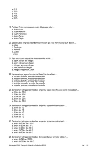 a. 43 %
b. 60 %
c. 70 %
d. 72 %
e. 80 %
19. Peristiwa Elnino mempengaruhi musim di Indonesia yaitu :....
a. Musim Hujan
b. Musim Kemarau
c. Musim Pancaroba
d. Musim Panas
e. Musim Dingin
20. Lapisan udara yang terjadi dari bermacam-macam gas yang menyelubungi bumi disebut ....
a. Udara
b. Benda gas
c. Atmosfer
d. Cuaca
e. Iklim
21. Tiga unsur utama penyusunan massa atmosfer adalah ....
a. argon, oksigen dan nitrogen
b. argon, hidrogen dan oksigen
c. hidrogen, argon dan nitrogen
d. neon, helium dan oksigen
e. nitrogen, oksigen dan Xenon
22. Lapisan atmofer secara berurutan dari bawah ke atas adalah .....
a. trofosfer, stratosfer, termosfer dan stratosfer
b. trofosfer, termosfer, mesosfer dan stratosfer
c. stratosfer, trofosfer, termosfer dan mesosfer
d. stratosfer, mesosfer, termosfer dan troposfer
e. troposfer, stratosfer, mesosfer dan termosfer
23. Berdasarkan ketinggian dan keadaan temperatur lapsan troposfer pada daerah tropis adalah ....
a. 16 km dan -50 C
b. 20 km dan -60 C
c. 26 km dan -25 C
d. 30 km dan -20 C
e. 24 km dan -30 C
24. Berdasarkan ketinggian dan keadaan temperatur lapisan mesosfer adalah +....
a. 30 km dan 4 C
b. 40 km dan 2 C
c. 50 km dan 0 C
d. 35 km dan 3 C
e. 45 km dan 1 C
25. Berdasarkan ketinggian dan keadaan temperatur lapisan mesosfer adalah + ....
a. antara 50-90 km dan -100 C
b. antara 30-60 km dan -70 C
c. antara 50-90 km dan -90 C
d. antara 25-50 km dan -60 C
e. antara 40-70 km dan -80 C
26. Berdasarkan ketinggian dan keadaan temperatur lapisan termosfer adalah + ....
a. antara 90-640 dan 1010 C
b. antara 60-360 km dan 850 C
Perangkat RPP Geografi Kelas X / Kurikulum 2013 Hal : 128
 