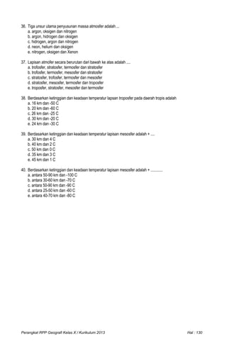36. Tiga unsur utama penyusunan massa atmosfer adalah ...
a. argon, oksigen dan nitrogen
b. argon, hidrogen dan oksigen
c. hidrogen, argon dan nitrogen
d. neon, helium dan oksigen
e. nitrogen, oksigen dan Xenon
37. Lapisan atmofer secara berurutan dari bawah ke atas adalah ....
a. trofosfer, stratosfer, termosfer dan stratosfer
b. trofosfer, termosfer, mesosfer dan stratosfer
c. stratosfer, trofosfer, termosfer dan mesosfer
d. stratosfer, mesosfer, termosfer dan troposfer
e. troposfer, stratosfer, mesosfer dan termosfer
38. Berdasarkan ketinggian dan keadaan temperatur lapsan troposfer pada daerah tropis adalah
a. 16 km dan -50 C
b. 20 km dan -60 C
c. 26 km dan -25 C
d. 30 km dan -20 C
e. 24 km dan -30 C
39. Berdasarkan ketinggian dan keadaan temperatur lapisan mesosfer adalah + ....
a. 30 km dan 4 C
b. 40 km dan 2 C
c. 50 km dan 0 C
d. 35 km dan 3 C
e. 45 km dan 1 C
40. Berdasarkan ketinggian dan keadaan temperatur lapisan mesosfer adalah + ............
a. antara 50-90 km dan -100 C
b. antara 30-60 km dan -70 C
c. antara 50-90 km dan -90 C
d. antara 25-50 km dan -60 C
e. antara 40-70 km dan -80 C
Perangkat RPP Geografi Kelas X / Kurikulum 2013 Hal : 130
 