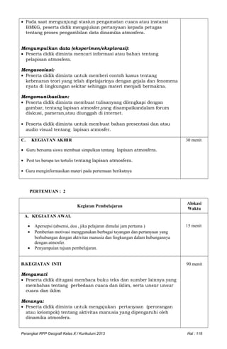 • Pada saat mengunjungi stasiun pengamatan cuaca atau instansi
BMKG, peserta didik mengajukan pertanyaan kepada petugas
tentang proses pengambilan data dinamika atmosfera.
Mengumpulkan data (eksperimen/eksplorasi):
• Peserta didik diminta mencari informasi atau bahan tentang
pelapisan atmosfera.
Mengasosiasi:
• Peserta didik diminta untuk memberi contoh kasus tentang
kebenaran teori yang telah dipelajarinya dengan gejala dan fenomena
nyata di lingkungan sekitar sehingga materi menjadi bermakna.
Mengomunikasikan:
• Peserta didik diminta membuat tulisanyang dilengkapi dengan
gambar, tentang lapisan atmosfer,yang disampaikandalam forum
diskusi, pameran,atau diunggah di internet.
• Peserta didik diminta untuk membuat bahan presentasi dan atau
audio visual tentang lapisan atmosfer.
C. KEGIATAN AKHIR
• Guru bersama siswa membuat simpulkan tentang lapisan atmosfera.
• Post tes berupa tes tertulis tentang lapisan atmosfera.
• Guru menginformasikan materi pada pertemuan berikutnya
30 menit
PERTEMUAN : 2
Kegiatan Pembelajaran
Alokasi
Waktu
A. KEGIATAN AWAL
• Apersepsi (absensi, doa , jika pelajaran dimulai jam pertama )
• Pemberian motivasi menggunakan berbagai tayangan dan pertanyaan yang
berhubungan dengan aktivitas manusia dan lingkungan dalam hubungannya
dengan atmosfer.
• Penyampaian tujuan pembelajaran.
15 menit
B.KEGIATAN INTI
Mengamati
• Peserta didik ditugasi membaca buku teks dan sumber lainnya yang
membahas tentang perbedaan cuaca dan iklim, serta unsur unsur
cuaca dan iklim
Menanya:
• Peserta didik diminta untuk mengajukan pertanyaan (perorangan
atau kelompok) tentang aktivitas manusia yang dipengaruhi oleh
dinamika atmosfera.
90 menit
Perangkat RPP Geografi Kelas X / Kurikulum 2013 Hal : 116
 