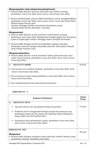 Mengumpulkan data (eksperimen/eksplorasi):
• Peserta didik diminta mencari informasi atau bahan tentang
perbedaan cuaca dan iklim serta unsur-unsurcuaca dan iklim,
• Secara berkelompok, peserta didik berdiskusi untuk mengidentifikasi
perbedaan cuaca dan iklim serta unsur-unsur cuaca dan iklim Hasil
diskusi dapat berupa peta
konsep sehingga mereka memahami keterkaitan antar
konsep dalam skema dinamika atmosfer.
Mengasosiasi:
• Peserta didik diminta untuk memberi contoh kasus tentang
kebenaran teori yang telah dipelajarinya dengan gejala dan fenomena
nyata di lingkungan sekitar sehingga materi menjadi bermakna.
• Peserta didik ditugasi untuk menunjukkan adanya interaksi
kehidupan manusia dengan dinamika atmosfer baik dalam wilayah
yang sempit maupun luas.
Mengomunikasikan:
• Peserta didik diminta untuk membuat bahan presentasi dan atau
audio visual tentang perbedaan cuaca dan iklim serta unsur-unsur
cuaca dan iklim,
C. KEGIATAN AKHIR
• Guru bersama siswa membuat simpulkan perbedaan cuaca dan iklim serta
unsur-unsurcuaca dan iklim,
• Post tes berupa tes tertulis tentang perbedaan cuaca dan iklim serta unsur-
unsurcuaca dan iklim.
• Guru menginformasikan materi pada pertemuan berikutnya
30 menit
PERTEMUAN : 3
Kegiatan Pembelajaran
Alokasi
Waktu
A. KEGIATAN AWAL
• Apersepsi (absensi, doa, jika pelajaran dimulai jam pertama )
• Pemberian motivasi menggunakan berbagai tayangan dan pertanyaan yang
berhubungan dengan aktivitas manusia dan lingkungan dalam hubungannya
dengan aspek cuaca dan klasifikasi ilkim.
• Penyampaian tujuan pembelajaran, tentang perbedaan cuaca dan iklim
serta unsur-unsurcuaca dan iklim.
15 menit
B.KEGIATAN INTI
Mengamati
• Peserta didik ditugasi membaca buku teks dan sumber lainnya yang
membahas tentang klasifikasi tipe iklim.
90 menit
Perangkat RPP Geografi Kelas X / Kurikulum 2013 Hal : 117
 