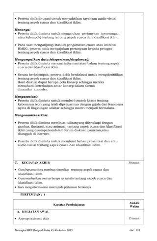 • Peserta didik ditugasi untuk menyaksikan tayangan audio visual
tentang aspek cuaca dan klasifikasi iklim.
Menanya:
• Peserta didik diminta untuk mengajukan pertanyaan (perorangan
atau kelompok) tentang tentang aspek cuaca dan klasifikasi iklim.
• Pada saat mengunjungi stasiun pengamatan cuaca atau instansi
BMKG, peserta didik mengajukan pertanyaan kepada petugas
tentang aspek cuaca dan klasifikasi iklim.
Mengumpulkan data (eksperimen/eksplorasi):
• Peserta didik diminta mencari informasi atau bahan tentang aspek
cuaca dan klasifikasi iklim.
• Secara berkelompok, peserta didik berdiskusi untuk mengidentifikasi
tentang aspek cuaca dan klasifikasi iklim.
Hasil diskusi dapat berupa peta konsep sehingga mereka
memahami keterkaitan antar konsep dalam skema
dinamika atmosfer.
Mengasosiasi:
• Peserta didik diminta untuk memberi contoh kasus tentang
kebenaran teori yang telah dipelajarinya dengan gejala dan fenomena
nyata di lingkungan sekitar sehingga materi menjadi bermakna.
Mengomunikasikan:
• Peserta didik diminta membuat tulisanyang dilengkapi dengan
gambar, ilustrasi, atau animasi, tentang aspek cuaca dan klasifikasi
iklim yang disampaikandalam forum diskusi, pameran,atau
diunggah di internet.
• Peserta didik diminta untuk membuat bahan presentasi dan atau
audio visual tentang aspek cuaca dan klasifikasi iklim.
C. KEGIATAN AKHIR
• Guru bersama siswa membuat simpulkan tentang aspek cuaca dan
klasifikasi iklim.
• Guru memberikan post tes berupa tes tertulis tentang aspek cuaca dan
klasifikasi iklim.
• Guru menginformasikan materi pada pertemuan berikutnya
30 menit
PERTEMUAN : 4
Kegiatan Pembelajaran
Alokasi
Waktu
A. KEGIATAN AWAL
• Apersepsi (absensi, doa) 15 menit
Perangkat RPP Geografi Kelas X / Kurikulum 2013 Hal : 118
 